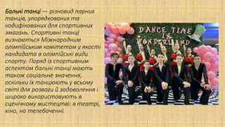 Бальні танці — різновид парних
танців, упорядкованих та
кодифікованих для спортивних
змагань. Спортивні танці
визнаються Міжнародним
олімпійським комітетом у якості
кандидата в олімпійські види
спорту. Поряд із спортивним
аспектом бальні танці мають
також соціальне значення,
оскільки їх танцюють у всьому
світі для розваги й задоволення і
широко використовують в
сценічному мистецтві: в театрі,
кіно, на телебаченні.
 