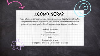 Todo ello debe ser evaluado de manera continua, global y formativa. No
siempre obtendremos un producto final, aunque suele ser el vehículo que
potencia procesos que facilitan los aprendizaje. Algunos modelos son:
Lapbook o dípticos
Exposiciones
Expresiones artísticas
Blocs
Exposiciones orales
Campañas solidarias (aprendizaje servicio)
¿CÓMO SERÁ?
 