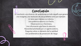 En conclusión una situación de aprendizaje es todo aquello que genera
una incógnita, una resolución de una problema como por ejemplo:
Un tema que interesa a un alumno,
Una polémica entorno a un hecho,
Observación a un fenómeno,
Una información que llama la atención,
Necesidad planteada por un agente externo,
Preguntas sobre un elemento de la realidad
Una problemática de prevención de riesgo
...
Conclusión
 