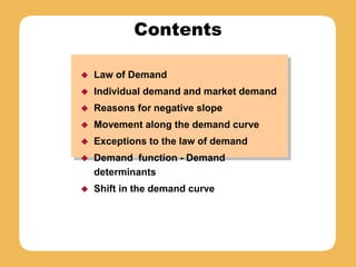Contents
 Law of Demand
 Individual demand and market demand
 Reasons for negative slope
 Movement along the demand curve
 Exceptions to the law of demand
 Demand function - Demand
determinants
 Shift in the demand curve
 