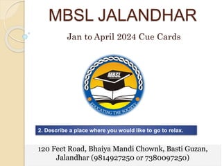 MBSL JALANDHAR
Jan to April 2024 Cue Cards
2. Describe a place where you would like to go to relax.
120 Feet Road, Bhaiya Mandi Chownk, Basti Guzan,
Jalandhar (9814927250 or 7380097250)
 