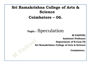 Sri Ramakrishna College of Arts &
Science
Coimbatore – 06.
Topic : Speculation
M.VADIVEL
Assistant Professor
Department of B.Com PA
Sri Ramakrishna College of Arts & Science
Coimbatore.
 