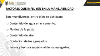 FACTORES QUE INFLUYEN EN LA MANEJABILIDAD
Son muy diversos, entre ellos se destacan:
‫ب‬ Contenido de agua en el cemento.
‫ب‬ Fluidez de la pasta.
‫ب‬ Contenido de aire
‫ب‬ Gradación de los agregados.
‫ب‬ Forma y textura superficial de los agregados.
 