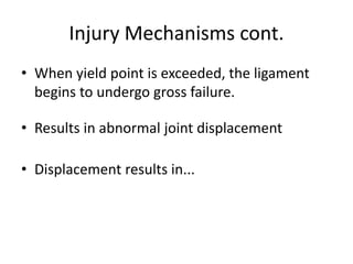Injury Mechanisms cont.
• When yield point is exceeded, the ligament
begins to undergo gross failure.
• Results in abnormal joint displacement
• Displacement results in...
 