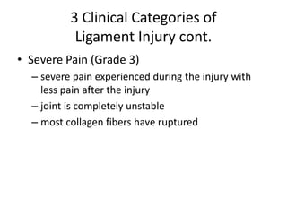 3 Clinical Categories of
Ligament Injury cont.
• Severe Pain (Grade 3)
– severe pain experienced during the injury with
less pain after the injury
– joint is completely unstable
– most collagen fibers have ruptured
 