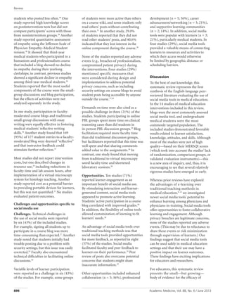 Review
Academic Medicine, Vol. 88, No. 6 / June 2013
896
students who posted less often.30
One
study reported high knowledge scores
on postintervention tests but did not
compare participants’ scores with those
from nonintervention groups.28
Another
study reported quantitative assessment
of empathy using the Jefferson Scale of
Physician Empathy–Medical Student
version.38
It showed that third-year
medical students who participated in a
humanism and professionalism course
that included a blog showed no decline
in empathy during their yearlong
clerkships; in contrast, previous studies
showed a significant decline in empathy
among third-year medical students.38
Students reported that the most useful
components of the course were the small-
group discussions and blog participation,
but the effects of activities were not
analyzed separately in the study.
In one study, participation in faculty-
moderated course blogs and traditional
small-group discussions with essay
writing were equally effective in fostering
medical students’ reflective writing
skills.36
Another study found that 169
(95%) of 177 student entries to a faculty-
moderated blog were deemed “reflective”
and that instructor feedback could
stimulate further reflection.27
Most studies did not report intervention
costs, but one described changes in
resource use,39
including reductions in
faculty time and lab session hours, after
implementation of a virtual microscopy
system for histology teaching. Another
study reported cost as a potential barrier
to providing portable devices for learners,
but this was not quantified.32
No studies
evaluated patient outcomes.
Challenges and opportunities specific to
social media use
Challenges. Technical challenges in
the use of social media were reported
by six (43%) of the included studies.
For example, signing all students up to
participate in a course blog was more
time-consuming than expected.27
Another
study noted that students initially had
trouble posting due to a problem with
security settings, but this issue was easily
corrected.33
Faculty also encountered
technical difficulties in facilitating online
discussions.36
Variable levels of learner participation
were reported as a challenge in six (43%)
of the studies. For example, some groups
of students were more active than others
on a course wiki, and some students only
read others’ posts without contributing
their own.31
In another study, 29.0%
of students reported that they did not
read other students’ posts, and 40.6%
indicated that they lost interest in the
online component during the course.29
None of the studies reported any adverse
events (e.g., breaches of professionalism,
compromised patient privacy) during
the interventions. Four studies (29%)
mentioned specific measures that
were considered during design and
implementation to address potential
privacy concerns, such as including
security settings on course blogs to avoid
student posts being accessible by anyone
outside the course.27,36
Demands on time were also cited as a
possible challenge in three (21%) of the
studies. Students participating in online
PBL groups spent more time on clinical
reasoning cases than did students in
in-person PBL discussion groups.29
Blog
facilitation required more faculty time
than did traditional discussion groups,
but facilitators reported that this time was
well spent and that sharing comments
added value to the assignments.36
In
contrast, one study found that moving
from traditional to virtual microscopy
saved faculty time and shortened
laboratory sessions.39
Opportunities. Ten studies (71%)
reported learner engagement as an
important benefit of social media use.
By stimulating interaction and learner-
generated content, social media tools
appeared to promote active learning.
Students’ active participation in a course
blog correlated with improved grades.30
In addition, the flexibility of online tools
allowed customization of learning to fit
learners’ needs.28
An advantage of social media tools over
traditional teaching methods was that
social media tools provided opportunities
for more feedback, as reported in eight
(57%) of the studies. Social media
facilitated faculty and peer feedback to
learners on their performance.33
Peer
review of posts also overcame potential
concerns that students might share
inaccurate information.39
Other opportunities included enhanced
collaboration (n = 5; 36%), professional
development (n = 5; 36%), career
advancement/networking (n = 3; 21%),
and supportive learning communities
(n = 2; 14%). In addition, social media
tools were popular with learners (n = 3;
21%), particularly medical students. In
four studies (29%), social media tools
provided a valuable means of connecting
learners to resources and activities to
which their access would otherwise
be limited by geographic distance or
scheduling barriers.
Discussion
To the best of our knowledge, this
systematic review represents the first
synthesis of the English-language peer-
reviewed literature evaluating the use of
social media tools in medical education.
In the 14 studies of medical education
interventions included in this review,
blogs were the most commonly assessed
social media tool, and undergraduate
medical students were the most
commonly targeted population. The
included studies demonstrated favorable
results related to learner satisfaction,
knowledge, attitudes, and skills. Although
most of the studies were not of high
quality—based on their MERSQI scores
(which took into account the studies’ lack
of randomization, comparison groups, or
validated evaluation instruments)—this
is a new area of inquiry, and, thus, it is
encouraging to see that several relatively
rigorous studies have emerged so early.
Whereas prior reviews have explored
the advantages of e-learning over
traditional teaching methods in
medical education,9–12
we investigated
newer social media tools’ potential to
enhance learning among physicians and
physicians-in-training. Social media tools
offer opportunities to foster collaborative
learning and engagement. Although
privacy breaches are legitimate concerns,
none of the studies reported any adverse
events. (This may be due to reluctance to
share these events or risk minimization
through supervision of learners.) Our
findings suggest that social media tools
can be used safely in medical education
settings and that their use may have a
positive impact on learner outcomes.
These findings have exciting implications
for educators and researchers.
For educators, this systematic review
presents the small—but growing—
body of evidence for the efficacy of
 