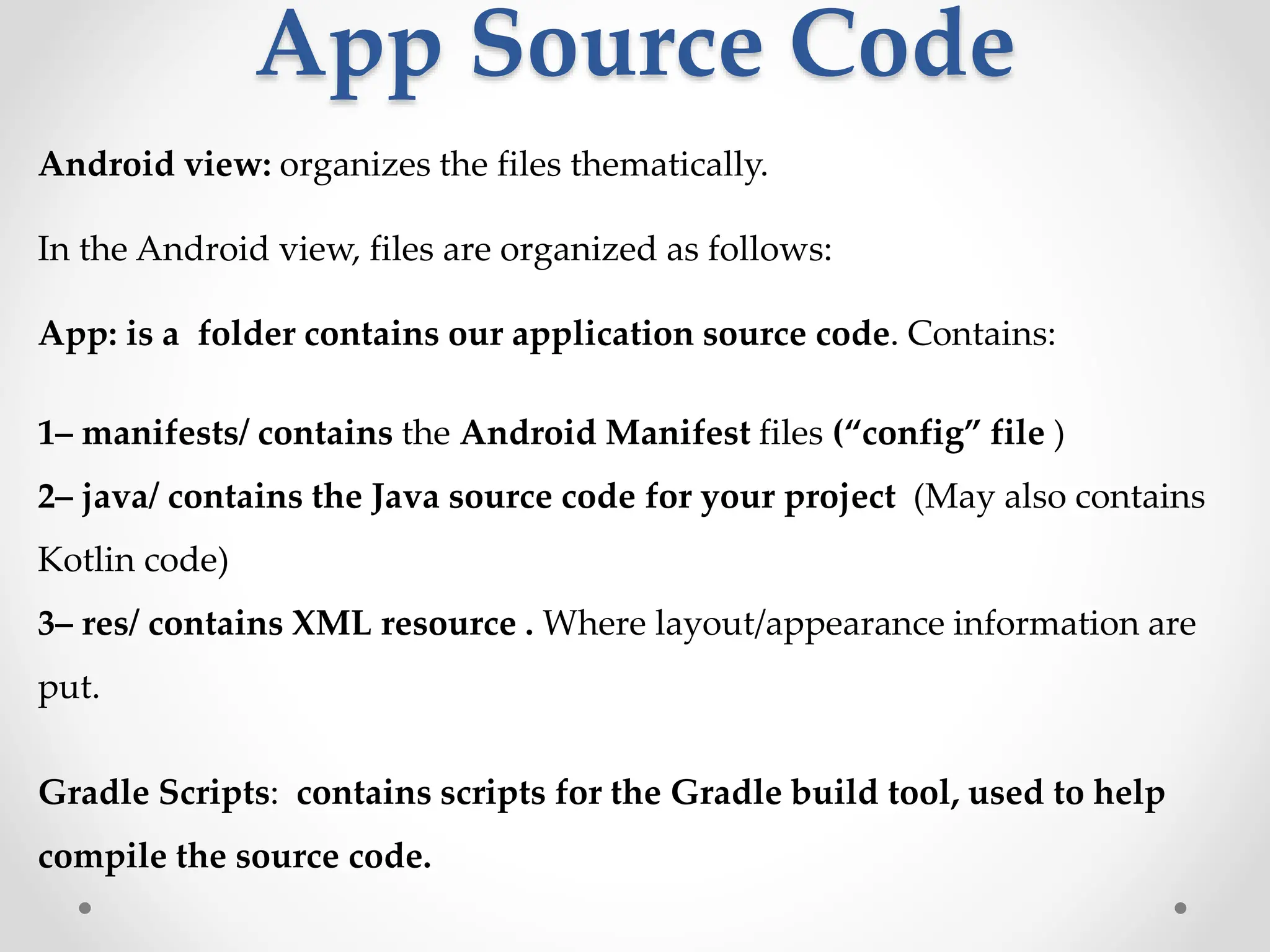 App Source Code
Android view: organizes the files thematically.
In the Android view, files are organized as follows:
App: is a folder contains our application source code. Contains:
1– manifests/ contains the Android Manifest files (“config” file )
2– java/ contains the Java source code for your project (May also contains
Kotlin code)
3– res/ contains XML resource . Where layout/appearance information are
put.
Gradle Scripts: contains scripts for the Gradle build tool, used to help
compile the source code.
 