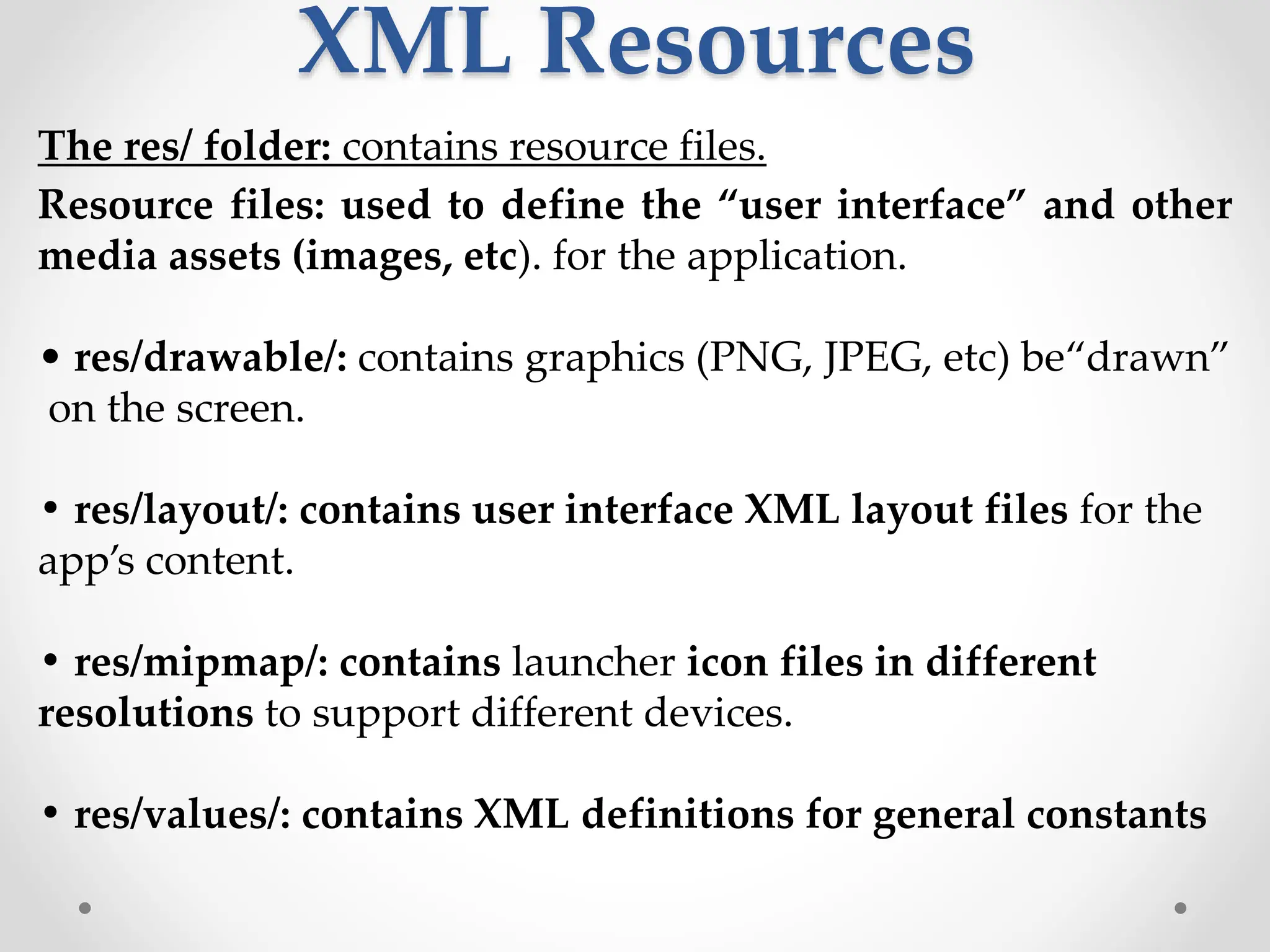 XML Resources
The res/ folder: contains resource files.
Resource files: used to define the “user interface” and other
media assets (images, etc). for the application.
• res/drawable/: contains graphics (PNG, JPEG, etc) be“drawn”
on the screen.
• res/layout/: contains user interface XML layout files for the
app’s content.
• res/mipmap/: contains launcher icon files in different
resolutions to support different devices.
• res/values/: contains XML definitions for general constants
 