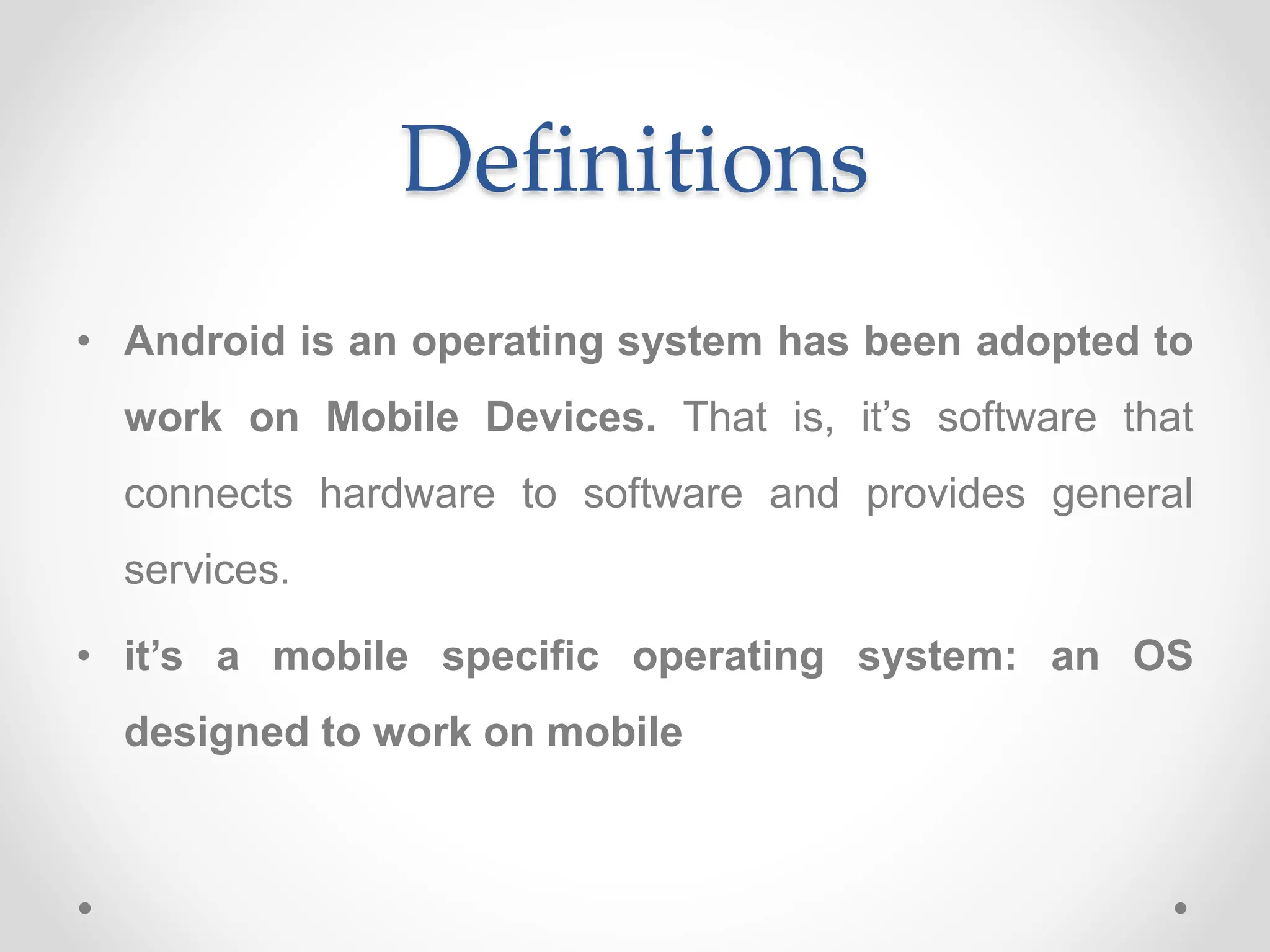 Definitions
• Android is an operating system has been adopted to
work on Mobile Devices. That is, it’s software that
connects hardware to software and provides general
services.
• it’s a mobile specific operating system: an OS
designed to work on mobile
 