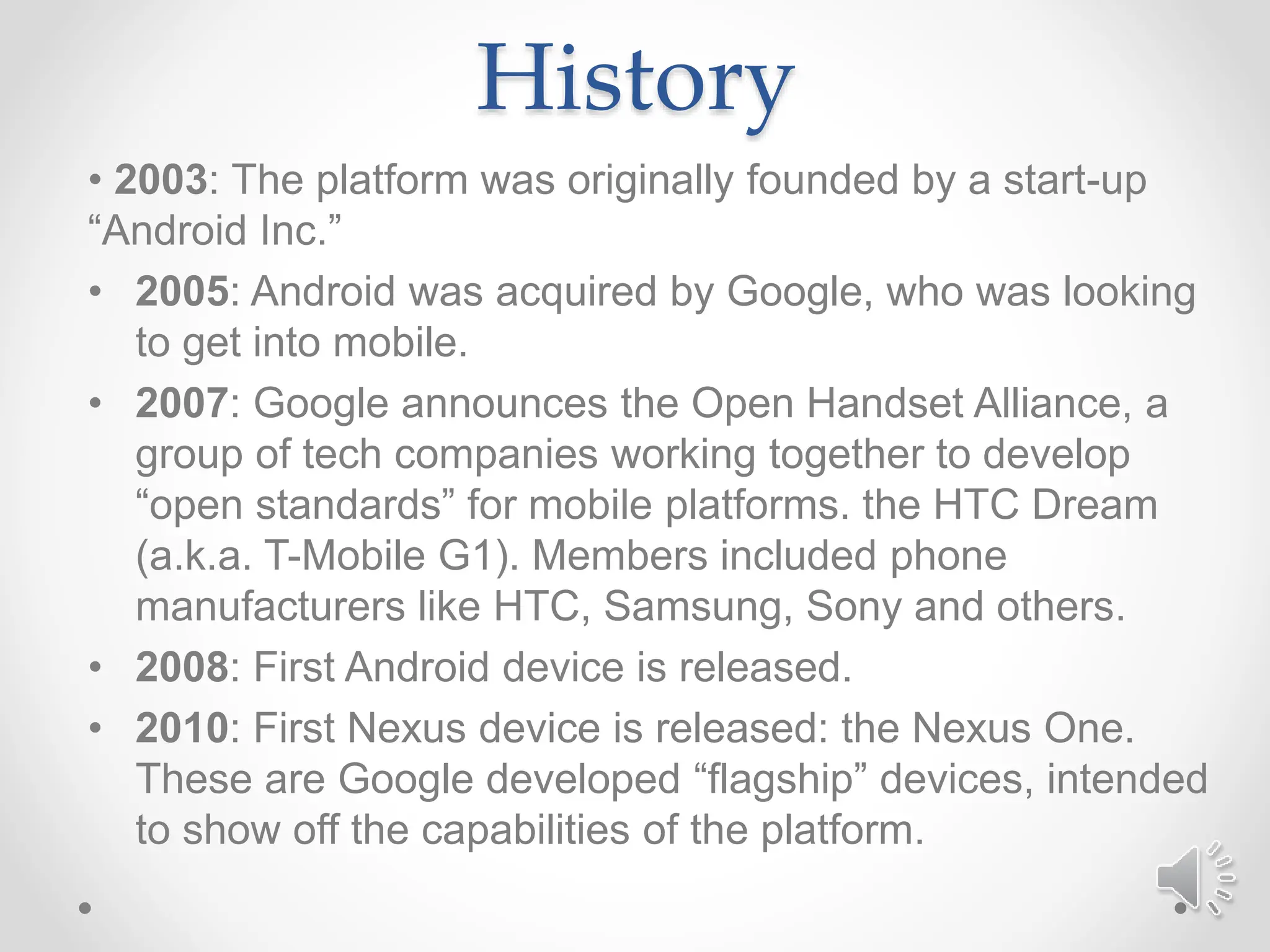 History
• 2003: The platform was originally founded by a start-up
“Android Inc.”
• 2005: Android was acquired by Google, who was looking
to get into mobile.
• 2007: Google announces the Open Handset Alliance, a
group of tech companies working together to develop
“open standards” for mobile platforms. the HTC Dream
(a.k.a. T-Mobile G1). Members included phone
manufacturers like HTC, Samsung, Sony and others.
• 2008: First Android device is released.
• 2010: First Nexus device is released: the Nexus One.
These are Google developed “flagship” devices, intended
to show off the capabilities of the platform.
 