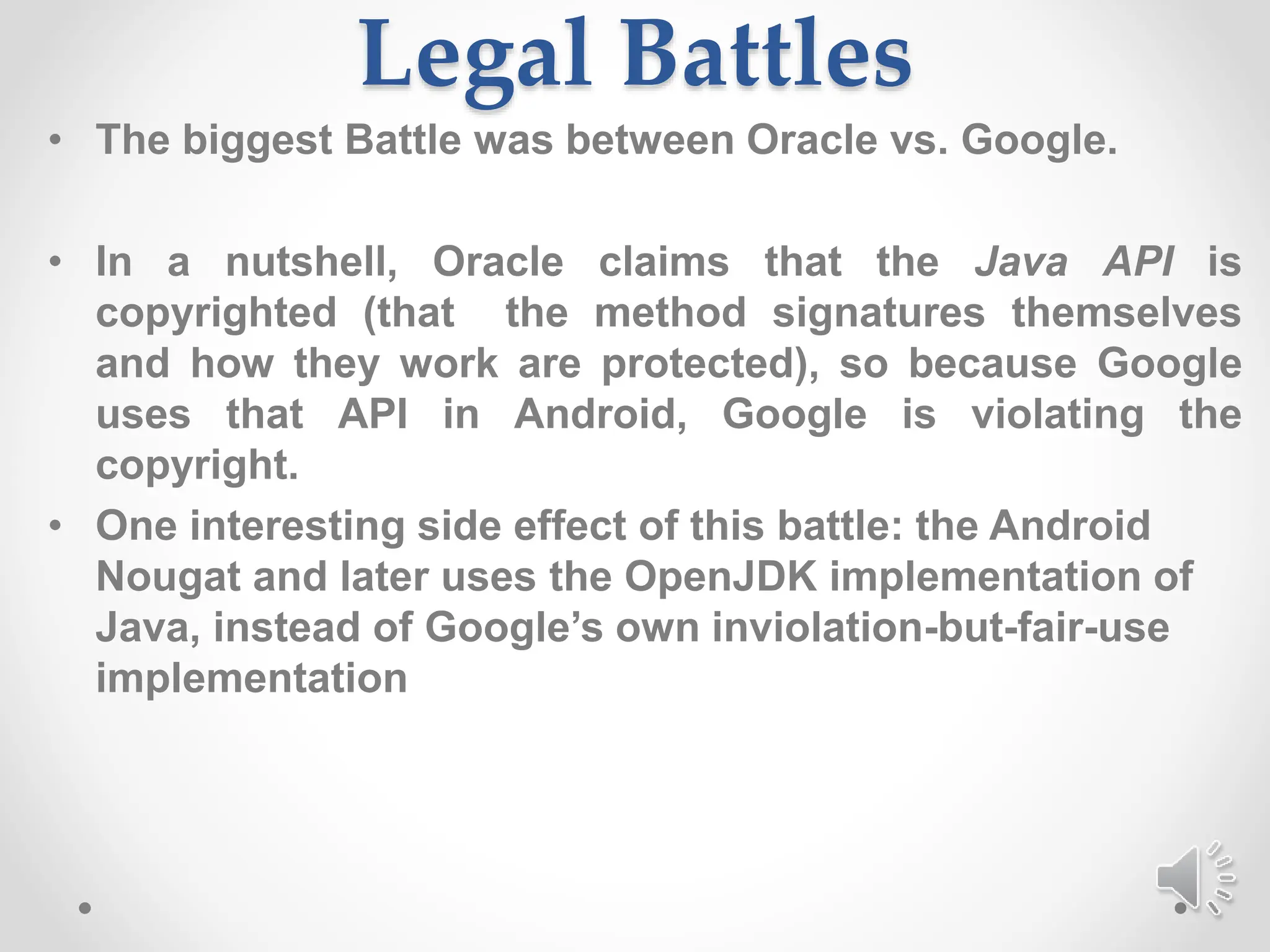 Legal Battles
• The biggest Battle was between Oracle vs. Google.
• In a nutshell, Oracle claims that the Java API is
copyrighted (that the method signatures themselves
and how they work are protected), so because Google
uses that API in Android, Google is violating the
copyright.
• One interesting side effect of this battle: the Android
Nougat and later uses the OpenJDK implementation of
Java, instead of Google’s own inviolation-but-fair-use
implementation
 