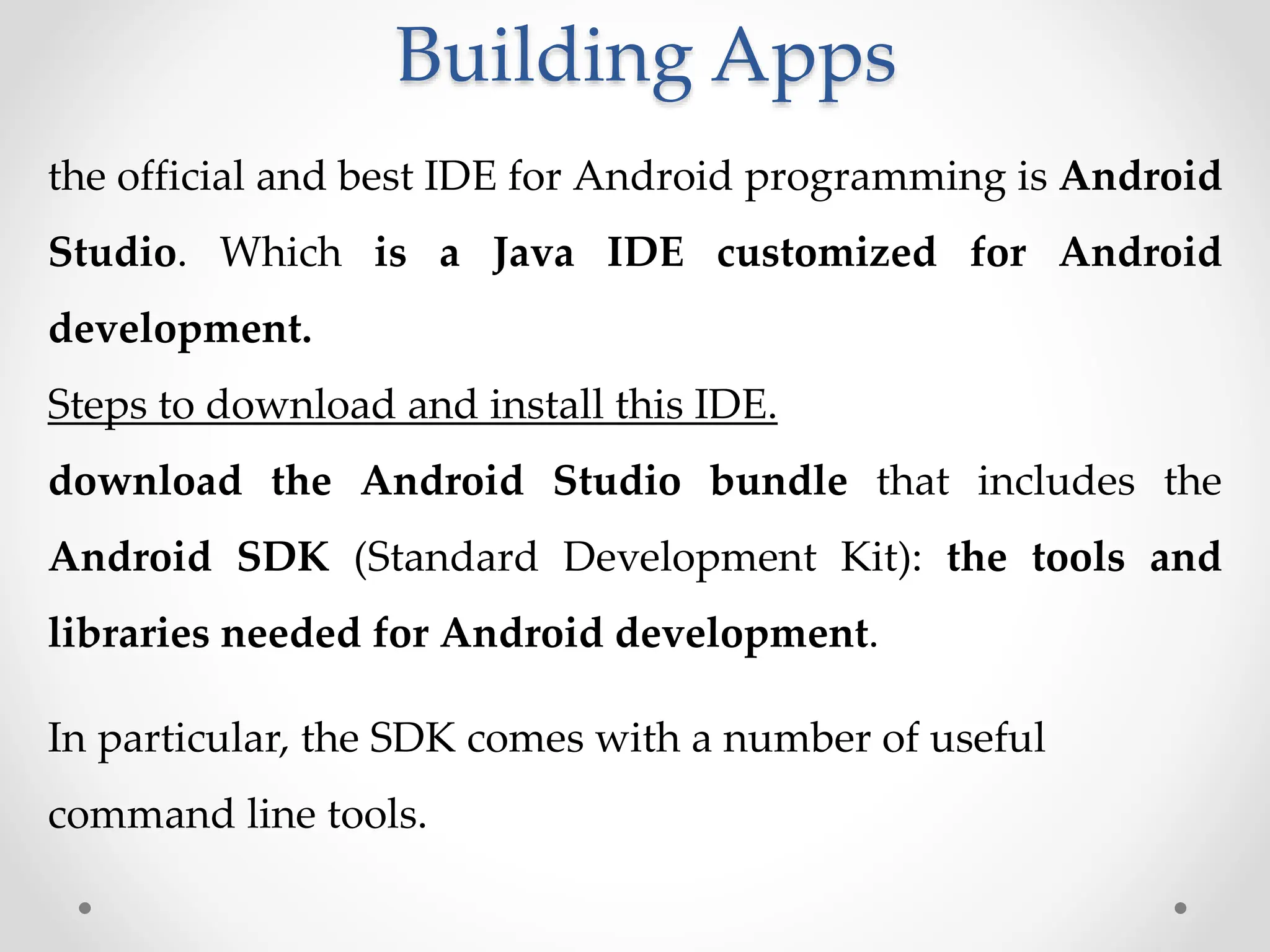 Building Apps
the official and best IDE for Android programming is Android
Studio. Which is a Java IDE customized for Android
development.
Steps to download and install this IDE.
download the Android Studio bundle that includes the
Android SDK (Standard Development Kit): the tools and
libraries needed for Android development.
In particular, the SDK comes with a number of useful
command line tools.
 