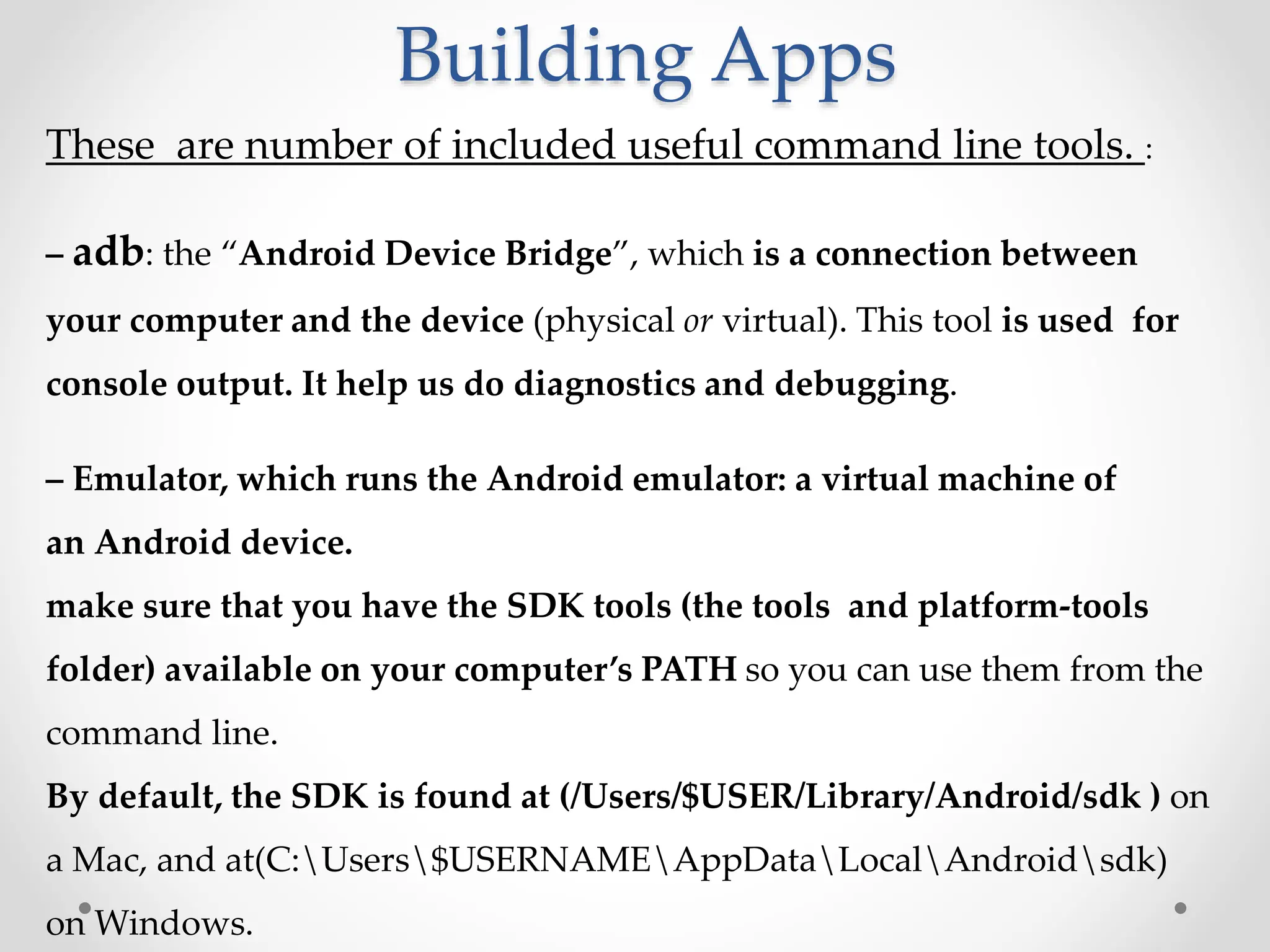 Building Apps
These are number of included useful command line tools. :
– adb: the “Android Device Bridge”, which is a connection between
your computer and the device (physical or virtual). This tool is used for
console output. It help us do diagnostics and debugging.
– Emulator, which runs the Android emulator: a virtual machine of
an Android device.
make sure that you have the SDK tools (the tools and platform-tools
folder) available on your computer’s PATH so you can use them from the
command line.
By default, the SDK is found at (/Users/$USER/Library/Android/sdk ) on
a Mac, and at(C:Users$USERNAMEAppDataLocalAndroidsdk)
on Windows.
 