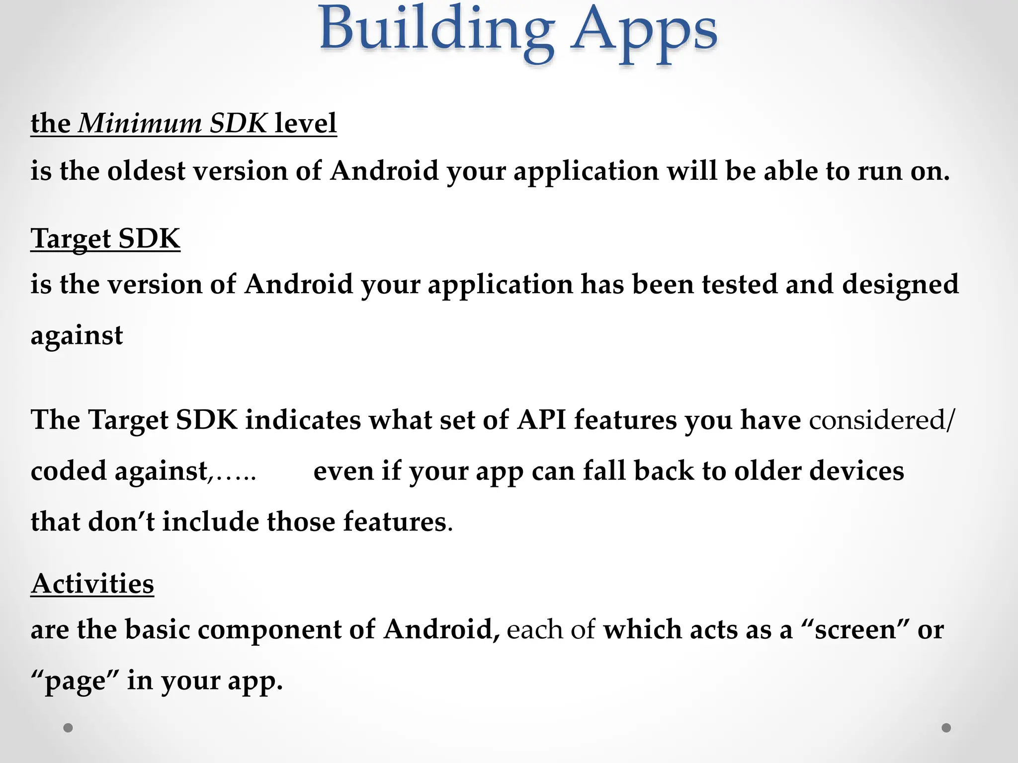 Building Apps
the Minimum SDK level
is the oldest version of Android your application will be able to run on.
Target SDK
is the version of Android your application has been tested and designed
against
The Target SDK indicates what set of API features you have considered/
coded against,….. even if your app can fall back to older devices
that don’t include those features.
Activities
are the basic component of Android, each of which acts as a “screen” or
“page” in your app.
 