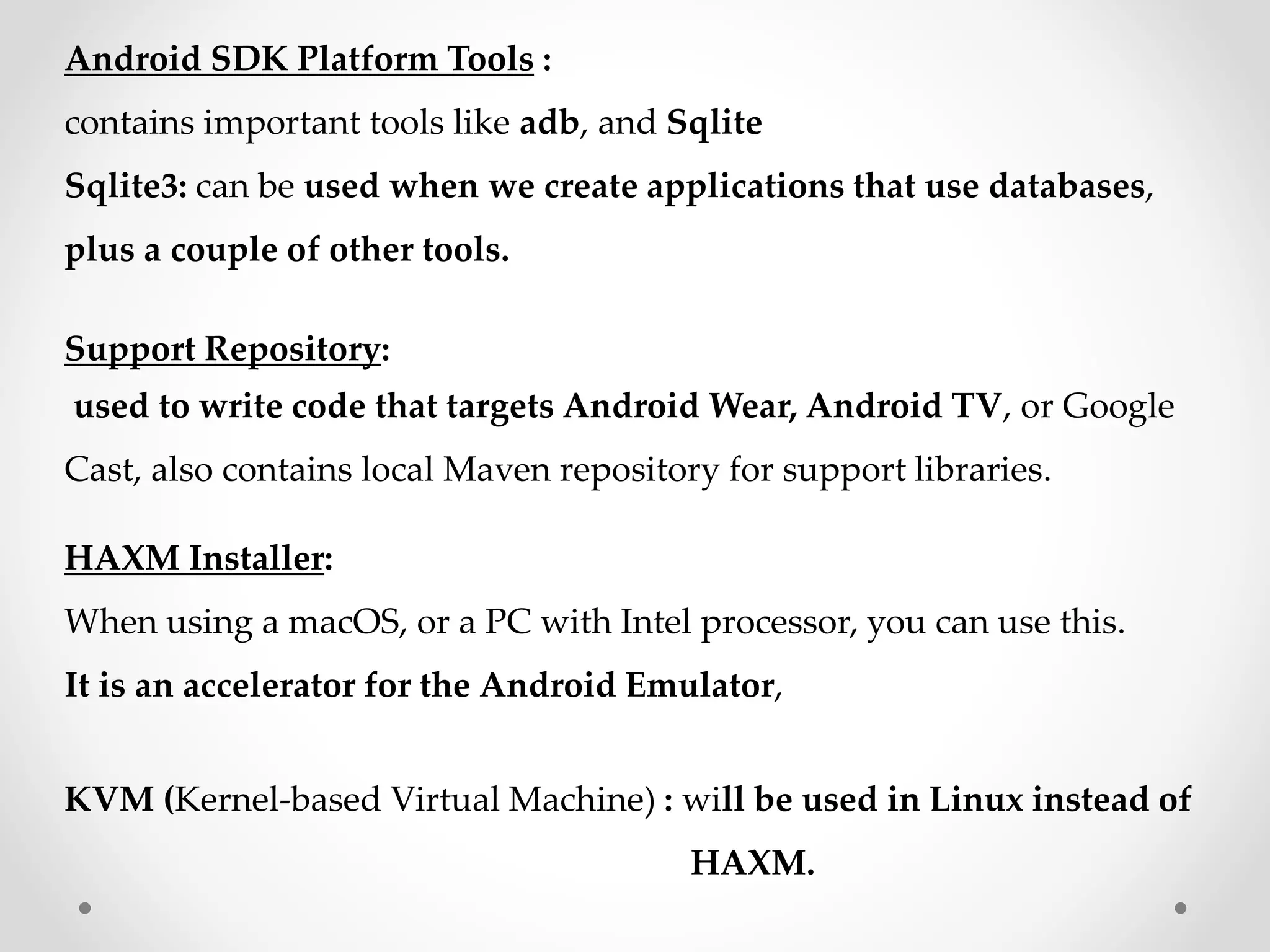 Android SDK Platform Tools :
contains important tools like adb, and Sqlite
Sqlite3: can be used when we create applications that use databases,
plus a couple of other tools.
Support Repository:
used to write code that targets Android Wear, Android TV, or Google
Cast, also contains local Maven repository for support libraries.
HAXM Installer:
When using a macOS, or a PC with Intel processor, you can use this.
It is an accelerator for the Android Emulator,
KVM (Kernel-based Virtual Machine) : will be used in Linux instead of
HAXM.
 