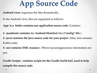 App Source Code
Android view: organizes the files thematically.
In the Android view, files are organized as follows:
App: is a folder contains our application source code. Contains:
1– manifests/ contains the Android Manifest files (“config” file )
2– java/ contains the Java source code for your project (May also contains
Kotlin code)
3– res/ contains XML resource . Where layout/appearance information are
put.
Gradle Scripts: contains scripts for the Gradle build tool, used to help
compile the source code.
 