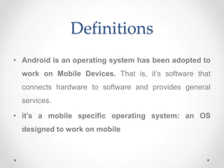 Definitions
• Android is an operating system has been adopted to
work on Mobile Devices. That is, it’s software that
connects hardware to software and provides general
services.
• it’s a mobile specific operating system: an OS
designed to work on mobile
 