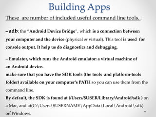 Building Apps
These are number of included useful command line tools. :
– adb: the “Android Device Bridge”, which is a connection between
your computer and the device (physical or virtual). This tool is used for
console output. It help us do diagnostics and debugging.
– Emulator, which runs the Android emulator: a virtual machine of
an Android device.
make sure that you have the SDK tools (the tools and platform-tools
folder) available on your computer’s PATH so you can use them from the
command line.
By default, the SDK is found at (/Users/$USER/Library/Android/sdk ) on
a Mac, and at(C:Users$USERNAMEAppDataLocalAndroidsdk)
on Windows.
 