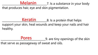 _________________________________7. Is a substance in your body
that produces hair, eye and skin pigmentation.
Melanin
_________________________________8. Is a protein that helps
support your skin, heal wounds and keep your nails and hair
healthy.
Keratin
_________________________________9. are tiny openings of the skin
that serve as passageway of sweat and oils.
Pores
 