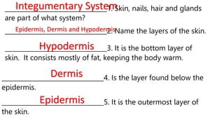 _________________________________1. Skin, nails, hair and glands
are part of what system?
Integumentary System
_________________________________2. Name the layers of the skin.
Epidermis, Dermis and Hypodermis
_________________________________3. It is the bottom layer of
skin. It consists mostly of fat, keeping the body warm.
Hypodermis
_________________________________4. Is the layer found below the
epidermis.
Dermis
_________________________________5. It is the outermost layer of
the skin.
Epidermis
 