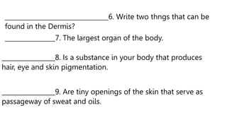 _________________________________6. Write two thngs that can be
found in the Dermis?
________________7. The largest organ of the body.
_________________8. Is a substance in your body that produces
hair, eye and skin pigmentation.
_________________9. Are tiny openings of the skin that serve as
passageway of sweat and oils.
 