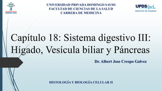 Capítulo 18: Sistema digestivo III:
Hígado, Vesícula biliar y Páncreas
Dr. Albert Jose Crespo Galvez
HISTOLOGÍAY BIOLOGÍA CELULAR II
UNIVERSIDAD PRIVADA DOMINGO SAVIO
FACULTAD DE CIENCIAS DE LA SALUD
CARRERA DE MEDICINA
 