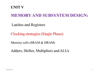 UNIT V
MEMORY AND SUBSYSTEM DESIGN:
Latches and Registers
Clocking strategies (Single Phase)
Memory cells (SRAM & DRAM)
Adders, Shifter, Multipliers and ALUs
10/6/2016 1
 