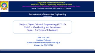 Sanjivani Rural Education Society’s
Sanjivani College of Engineering, Kopargaon-423 603
(An Autonomous Institute, Affiliated to Savitribai Phule Pune University, Pune)
NAAC ‘A’ Grade Accredited, ISO 9001:2015 Certified
Department of Computer Engineering
(NBA Accredited)
Subject- Object Oriented Programming (CO212)
Unit 2 – Overloading and Inheritance
Topic – 2.6 Types of Inheritance
Prof. I. B. Tirse
Assistant Professor
E-mail : tirseishwaricomp@sanjivani.org.in
Contact No: 7507113718
 
