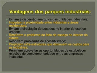  Evitam a dispersão anárquica das unidades industriais;
 Impedem a proximidade entre indústrias e áreas
residenciais;
 Evitam a circulação de pesados no interior do espaço
urbano;
 Resolvem o problema da falta de espaço no interior da
cidade;
 Resolvem problemas de acessibilidade;
 Propiciam infra-estruturas que diminuem os custos para
as indústrias;
 Permitem aproveitar as oportunidades de estabelecer
relações de complementaridade entre as empresas
instaladas.
 