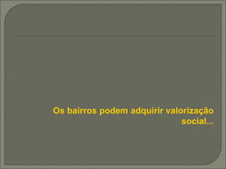 Os bairros podem adquirir valorização
social...
 