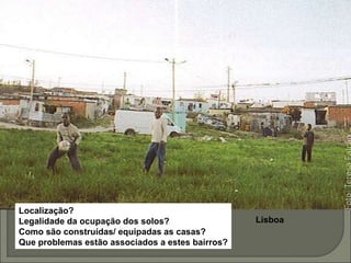 Lisboa
Localização?
Legalidade da ocupação dos solos?
Como são construídas/ equipadas as casas?
Que problemas estão associados a estes bairros?
 