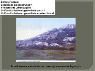 Características:
Legalidade da construção?
Projectos de urbanização?
Uniformidade/heterogeneidade social?
Uniformidade/heterogeneidade arquitectónica?
Actualmente a maioria destes bairros já se encontra legalizada
 