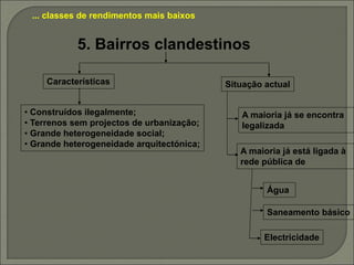 ... classes de rendimentos mais baixos
5. Bairros clandestinos
• Construídos ilegalmente;
• Terrenos sem projectos de urbanização;
• Grande heterogeneidade social;
• Grande heterogeneidade arquitectónica;
A maioria já se encontra
legalizada
A maioria já está ligada à
rede pública de
Água
Saneamento básico
Electricidade
Características Situação actual
 