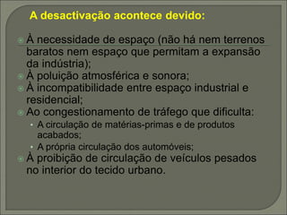 A desactivação acontece devido:
 À necessidade de espaço (não há nem terrenos
baratos nem espaço que permitam a expansão
da indústria);
 À poluição atmosférica e sonora;
 À incompatibilidade entre espaço industrial e
residencial;
 Ao congestionamento de tráfego que dificulta:
• A circulação de matérias-primas e de produtos
acabados;
• A própria circulação dos automóveis;
 À proibição de circulação de veículos pesados
no interior do tecido urbano.
 