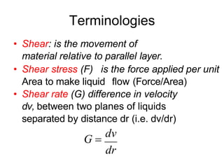 Terminologies
• Shear: is the movement of
material relative to parallel layer.
• Shear stress (F) is the force applied per unit
Area to make liquid flow (Force/Area)
• Shear rate (G) difference in velocity
dv, between two planes of liquids
separated by distance dr (i.e. dv/dr)
G 
dv
dr
 