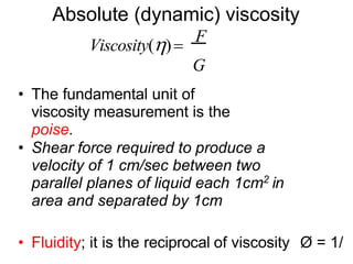 Absolute (dynamic) viscosity
Viscosity()
F
G
• The fundamental unit of
viscosity measurement is the
poise.
• Shear force required to produce a
velocity of 1 cm/sec between two
parallel planes of liquid each 1cm2 in
area and separated by 1cm
• Fluidity; it is the reciprocal of viscosity Ø = 1/
 