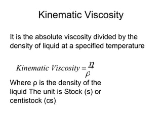 
Kinematic Viscosity
It is the absolute viscosity divided by the
density of liquid at a specified temperature
Kinematic Viscosity 

Where ρ is the density of the
liquid The unit is Stock (s) or
centistock (cs)
 