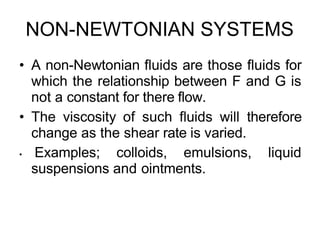 NON-NEWTONIAN SYSTEMS
• A non-Newtonian fluids are those fluids for
which the relationship between F and G is
not a constant for there flow.
• The viscosity of such fluids will therefore
change as the shear rate is varied.
• Examples; colloids, emulsions, liquid
suspensions and ointments.
 