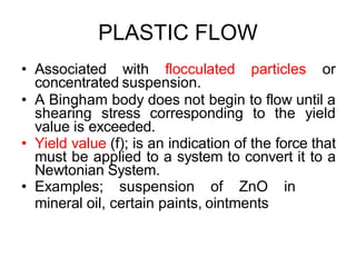 PLASTIC FLOW
• Associated with flocculated particles or
concentrated suspension.
• A Bingham body does not begin to flow until a
shearing stress corresponding to the yield
value is exceeded.
• Yield value (f); is an indication of the force that
must be applied to a system to convert it to a
Newtonian System.
• Examples; suspension of ZnO in
mineral oil, certain paints, ointments
 