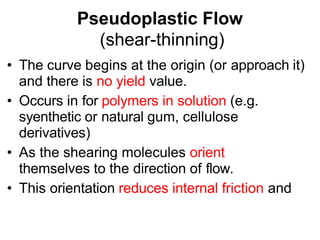 Pseudoplastic Flow
(shear-thinning)
• The curve begins at the origin (or approach it)
and there is no yield value.
• Occurs in for polymers in solution (e.g.
syenthetic or natural gum, cellulose
derivatives)
• As the shearing molecules orient
themselves to the direction of flow.
• This orientation reduces internal friction and
 