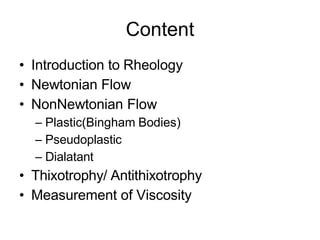 Content
• Introduction to Rheology
• Newtonian Flow
• NonNewtonian Flow
– Plastic(Bingham Bodies)
– Pseudoplastic
– Dialatant
• Thixotrophy/ Antithixotrophy
• Measurement of Viscosity
 