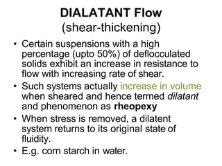 DIALATANT Flow
(shear-thickening)
• Certain suspensions with a high
percentage (upto 50%) of deflocculated
solids exhibit an increase in resistance to
flow with increasing rate of shear.
• Such systems actually increase in volume
when sheared and hence termed dilatant
and phenomenon as rheopexy
• When stress is removed, a dilatent
system returns to its original state of
fluidity.
• E.g. corn starch in water.
 