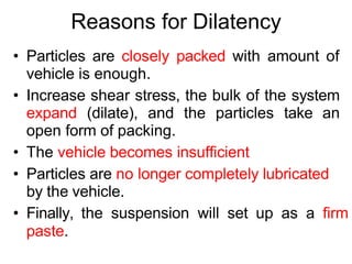 Reasons for Dilatency
• Particles are closely packed with amount of
vehicle is enough.
• Increase shear stress, the bulk of the system
expand (dilate), and the particles take an
open form of packing.
• The vehicle becomes insufficient
• Particles are no longer completely lubricated
by the vehicle.
• Finally, the suspension will set up as a firm
paste.
 