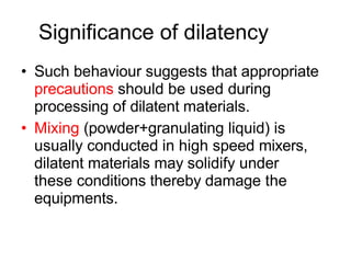 Significance of dilatency
• Such behaviour suggests that appropriate
precautions should be used during
processing of dilatent materials.
• Mixing (powder+granulating liquid) is
usually conducted in high speed mixers,
dilatent materials may solidify under
these conditions thereby damage the
equipments.
 