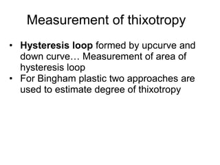 Measurement of thixotropy
• Hysteresis loop formed by upcurve and
down curve… Measurement of area of
hysteresis loop
• For Bingham plastic two approaches are
used to estimate degree of thixotropy
 