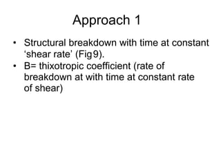 Approach 1
• Structural breakdown with time at constant
‘shear rate’ (Fig9).
• B= thixotropic coefficient (rate of
breakdown at with time at constant rate
of shear)
 
