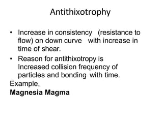 • Increase in consistency (resistance to
flow) on down curve with increase in
time of shear.
• Reason for antithixotropy is
Increased collision frequency of
particles and bonding with time.
Example,
Magnesia Magma
 