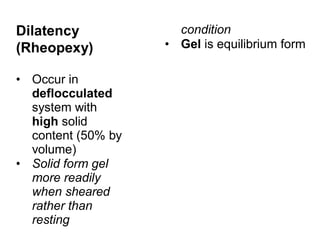 Dilatency
(Rheopexy)
• Occur in
deflocculated
system with
high solid
content (50% by
volume)
• Solid form gel
more readily
when sheared
rather than
resting
condition
• Gel is equilibrium form
 