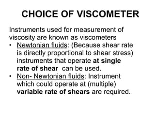 CHOICE OF VISCOMETER
Instruments used for measurement of
viscosity are known as viscometers
• Newtonian fluids: (Because shear rate
is directly proportional to shear stress)
instruments that operate at single
rate of shear can be used.
• Non- Newtonian fluids: Instrument
which could operate at (multiple)
variable rate of shears are required.
 
