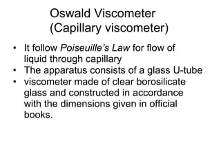 Oswald Viscometer
(Capillary viscometer)
• It follow Poiseuille’s Law for flow of
liquid through capillary
• The apparatus consists of a glass U-tube
• viscometer made of clear borosilicate
glass and constructed in accordance
with the dimensions given in official
books.
 